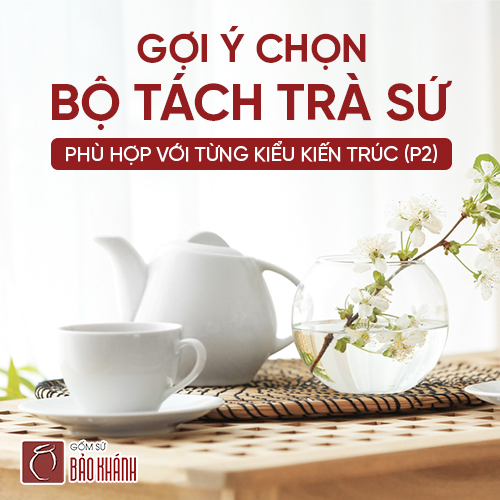 Gợi ý chọn bộ tách trà sứ phù hợp với từng kiểu kiến trúc (P2)